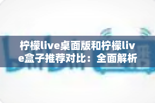 柠檬live桌面版和柠檬live盒子推荐对比：全面解析助你选出最适合的版本