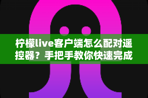 柠檬live客户端怎么配对遥控器?手把手教你快速完成连接与常见问题排查 柠檬live客户端怎么配对遥控器?手把手教你快速完成连接与常见问题排查