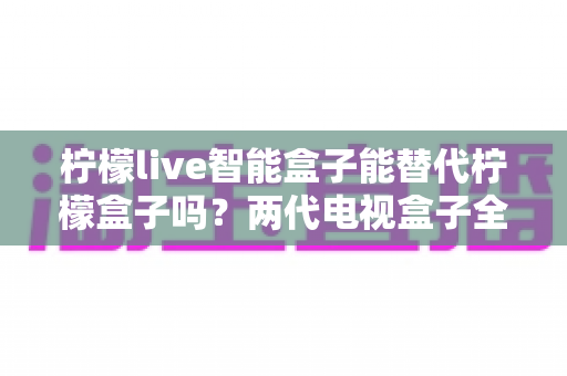 柠檬live智能盒子能替代柠檬盒子吗?两代电视盒子全面对比与选购指南 柠檬live智能盒子能替代柠檬盒子吗?两代电视盒子全面对比与选购指南