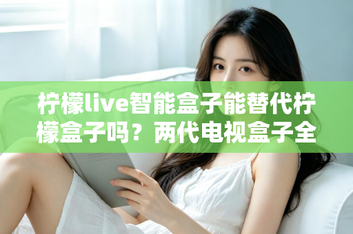 柠檬live智能盒子能替代柠檬盒子吗?两代电视盒子全面对比与选购指南 柠檬live智能盒子能替代柠檬盒子吗?两代电视盒子全面对比与选购指南