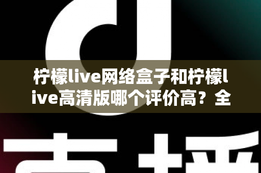 柠檬live网络盒子和柠檬live高清版哪个评价高？全面对比分析助你找到心仪之选