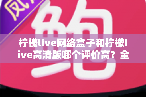 柠檬live网络盒子和柠檬live高清版哪个评价高？全面对比分析助你找到心仪之选