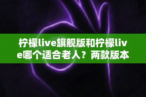 柠檬live旗舰版和柠檬live哪个适合老人?两款版本深度对比与选购指南 柠檬live旗舰版和柠檬live哪个适合老人?两款版本深度对比与选购指南