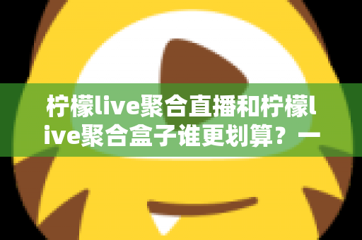 柠檬live聚合直播和柠檬live聚合盒子谁更划算？一篇文章看懂哪个性价比更高