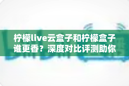 柠檬live云盒子和柠檬盒子谁更香？深度对比评测助你一次选对不踩坑