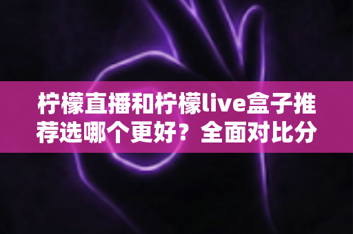 柠檬直播和柠檬live盒子推荐选哪个更好？全面对比分析与选购指南