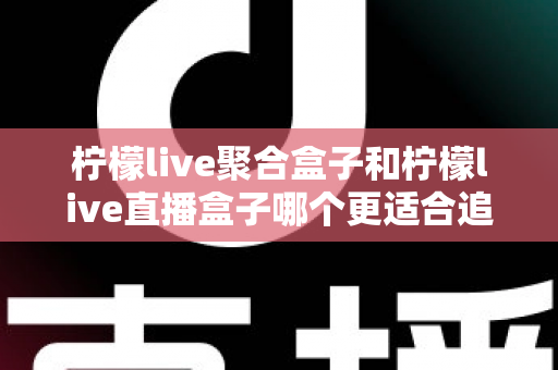 柠檬live聚合盒子和柠檬live直播盒子哪个更适合追剧？追剧党必看的深度选购指南