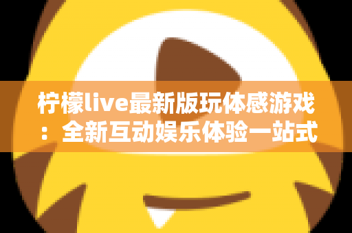 柠檬live最新版玩体感游戏:全新互动娱乐体验一站式指南 柠檬live最新版玩体感游戏:全新互动娱乐体验一站式指南