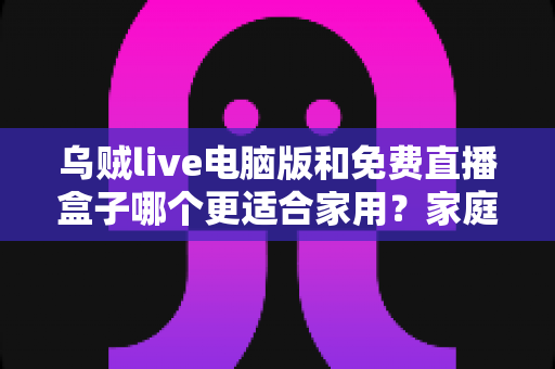 乌贼live电脑版和免费直播盒子哪个更适合家用？家庭观影全方位对比评测指南