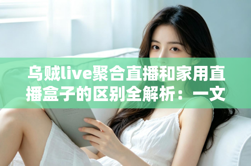 乌贼live聚合直播和家用直播盒子的区别全解析：一文读懂软件与硬件直播方案，助您轻松选出最适合家庭观影的选择