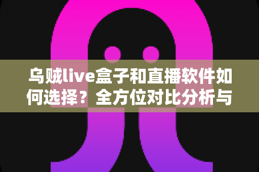 乌贼live盒子和直播软件如何选择？全方位对比分析与实用选购指南