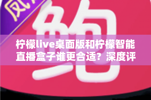 柠檬live桌面版和柠檬智能直播盒子谁更合适?深度评测与选购指南全解析 柠檬live桌面版和柠檬智能直播盒子谁更合适?深度评测与选购指南全解析
