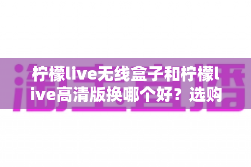 柠檬live无线盒子和柠檬live高清版换哪个好？选购换购全攻略一篇文章讲透
