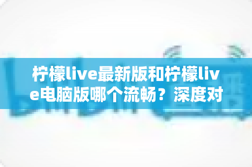 柠檬live最新版和柠檬live电脑版哪个流畅？深度对比分析与流畅度优化全指南