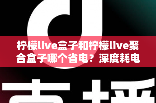柠檬live盒子和柠檬live聚合盒子哪个省电？深度耗电对比与实用省电指南