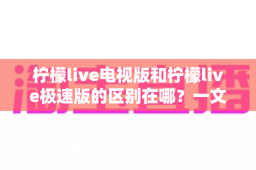 柠檬live电视版和柠檬live极速版的区别在哪？一文读懂两大版本的核心差异与选购指南