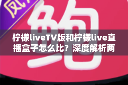 柠檬liveTV版和柠檬live直播盒子怎么比?深度解析两大版本差异,帮你选对看直播的方案 柠檬liveTV版和柠檬live直播盒子怎么比?深度解析两大版本差异,帮你选对看直播的方案