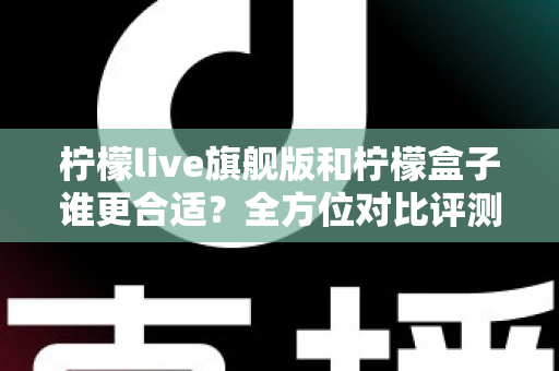 柠檬live旗舰版和柠檬盒子谁更合适？全方位对比评测帮你选出最佳选择