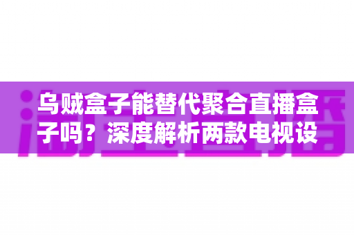 乌贼盒子能替代聚合直播盒子吗?深度解析两款电视设备的差异与选购指南 乌贼盒子能替代聚合直播盒子吗?深度解析两款电视设备的差异与选购指南