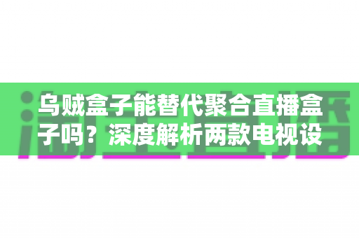 乌贼盒子能替代聚合直播盒子吗？深度解析两款电视设备的差异与选购指南