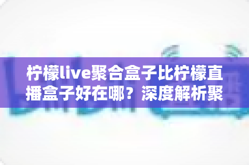 柠檬live聚合盒子比柠檬直播盒子好在哪？深度解析聚合盒子的核心优势与选购全指南