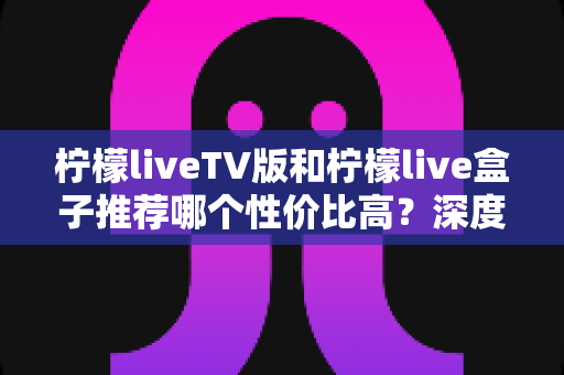 柠檬liveTV版和柠檬live盒子推荐哪个性价比高？深度对比评测与选购指南