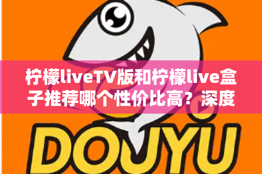 柠檬liveTV版和柠檬live盒子推荐哪个性价比高？深度对比评测与选购指南