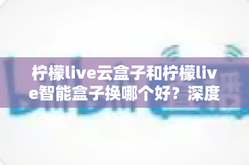柠檬live云盒子和柠檬live智能盒子换哪个好?深度对比评测帮你选对不选贵 柠檬live云盒子和柠檬live智能盒子换哪个好?深度对比评测帮你选对不选贵