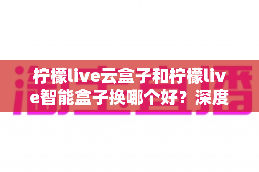 柠檬live云盒子和柠檬live智能盒子换哪个好？深度对比评测帮你选对不选贵