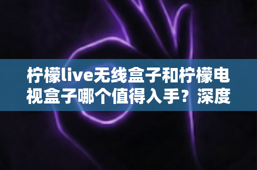 柠檬live无线盒子和柠檬电视盒子哪个值得入手?深度测评对比帮你选对不踩坑 柠檬live无线盒子和柠檬电视盒子哪个值得入手?深度测评对比帮你选对不踩坑