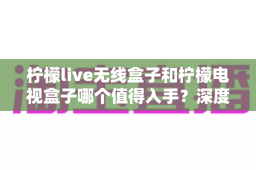柠檬live无线盒子和柠檬电视盒子哪个值得入手？深度测评对比帮你选对不踩坑