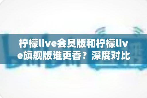 柠檬live会员版和柠檬live旗舰版谁更香?深度对比帮你选对版本不花冤枉钱 柠檬live会员版和柠檬live旗舰版谁更香?深度对比帮你选对版本不花冤枉钱