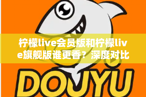 柠檬live会员版和柠檬live旗舰版谁更香？深度对比帮你选对版本不花冤枉钱