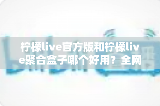 柠檬live官方版和柠檬live聚合盒子哪个好用?全网最全对比评测与选择指南 柠檬live官方版和柠檬live聚合盒子哪个好用?全网最全对比评测与选择指南