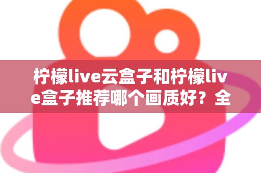 柠檬live云盒子和柠檬live盒子推荐哪个画质好？全维度画质对比与选购指南深度解析