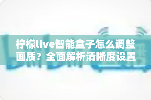柠檬live智能盒子怎么调整画质?全面解析清晰度设置技巧,轻松打造家庭影院级观影体验 柠檬live智能盒子怎么调整画质?全面解析清晰度设置技巧,轻松打造家庭影院级观影体验