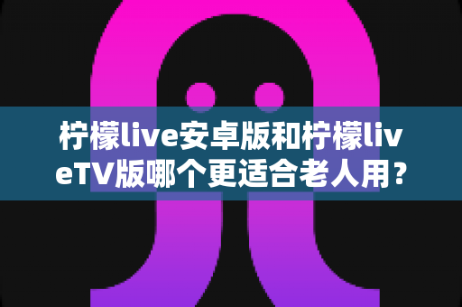 柠檬live安卓版和柠檬liveTV版哪个更适合老人用?——长辈看直播的最佳选择全攻略 柠檬live安卓版和柠檬liveTV版哪个更适合老人用?——长辈看直播的最佳选择全攻略