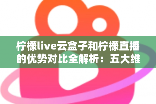 柠檬live云盒子和柠檬直播的优势对比全解析：五大维度深度评测，帮你选对家庭观影方案