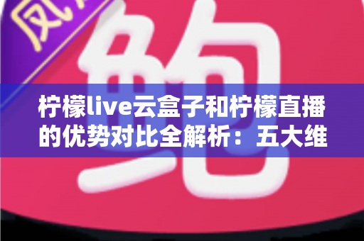 柠檬live云盒子和柠檬直播的优势对比全解析：五大维度深度评测，帮你选对家庭观影方案
