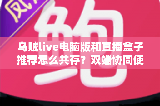 乌贼live电脑版和直播盒子推荐怎么共存？双端协同使用全攻略与实战技巧分享