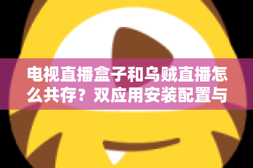 电视直播盒子和乌贼直播怎么共存？双应用安装配置与优化全攻略