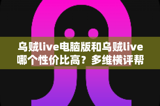 乌贼live电脑版和乌贼live哪个性价比高?多维横评帮你把钱花在刀刃上 乌贼live电脑版和乌贼live哪个性价比高?多维横评帮你把钱花在刀刃上