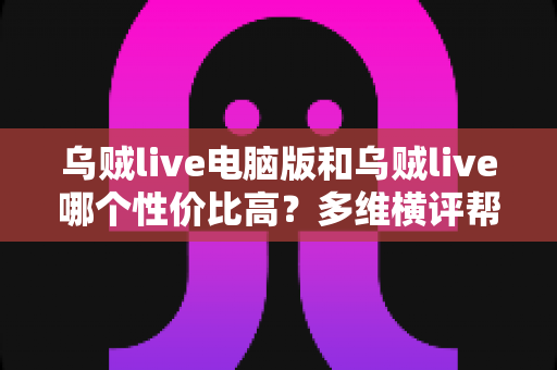 乌贼live电脑版和乌贼live哪个性价比高？多维横评帮你把钱花在刀刃上