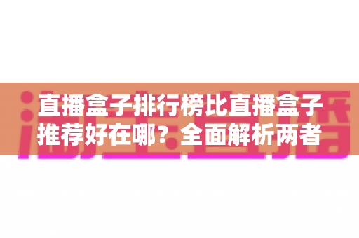 直播盒子排行榜比直播盒子推荐好在哪？全面解析两者差异与科学选择指南