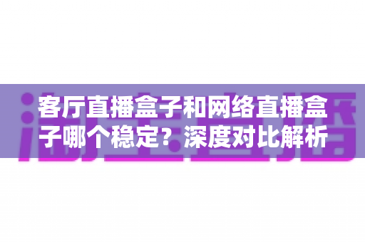 客厅直播盒子和网络直播盒子哪个稳定?深度对比解析与实用选购指南 客厅直播盒子和网络直播盒子哪个稳定?深度对比解析与实用选购指南