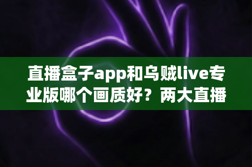 直播盒子app和乌贼live专业版哪个画质好?两大直播平台清晰度深度对比与选购全指南 直播盒子app和乌贼live专业版哪个画质好?两大直播平台清晰度深度对比与选购全指南