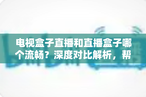 电视盒子直播和直播盒子哪个流畅？深度对比解析，帮你选出最流畅的客厅观影方案