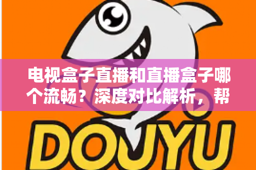 电视盒子直播和直播盒子哪个流畅？深度对比解析，帮你选出最流畅的客厅观影方案