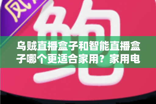 乌贼直播盒子和智能直播盒子哪个更适合家用？家用电视盒子深度对比评测与选购避坑指南