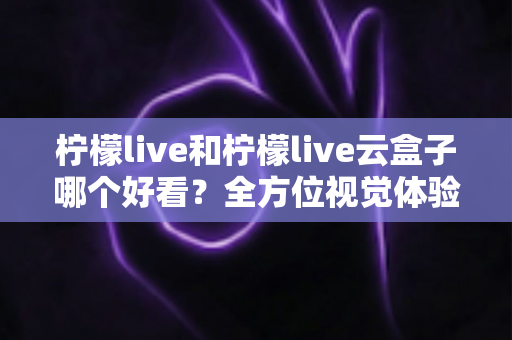 柠檬live和柠檬live云盒子哪个好看?全方位视觉体验对比,帮你找到心仪之选 柠檬live和柠檬live云盒子哪个好看?全方位视觉体验对比,帮你找到心仪之选